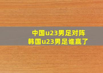 中国u23男足对阵韩国u23男足谁赢了