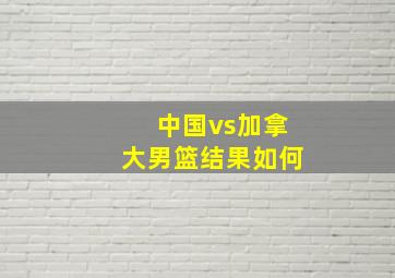 中国vs加拿大男篮结果如何