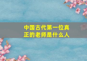 中国古代第一位真正的老师是什么人