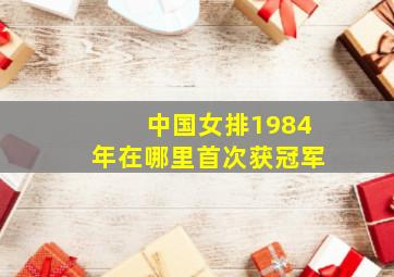 中国女排1984年在哪里首次获冠军