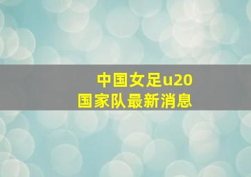 中国女足u20国家队最新消息