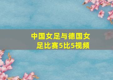 中国女足与德国女足比赛5比5视频