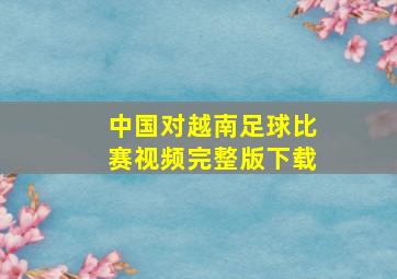 中国对越南足球比赛视频完整版下载