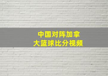 中国对阵加拿大篮球比分视频