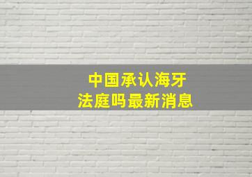 中国承认海牙法庭吗最新消息