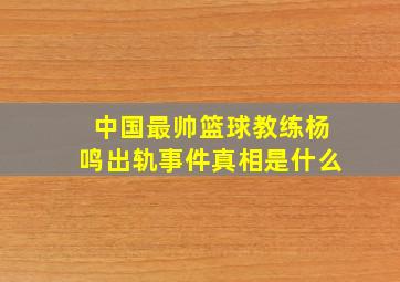 中国最帅篮球教练杨鸣出轨事件真相是什么