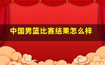 中国男篮比赛结果怎么样