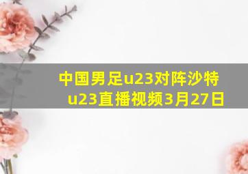 中国男足u23对阵沙特u23直播视频3月27日