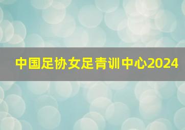 中国足协女足青训中心2024