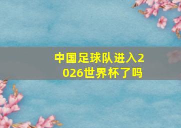 中国足球队进入2026世界杯了吗