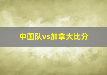 中国队vs加拿大比分