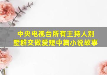 中央电视台所有主持人别墅群交做爱短中篇小说故事