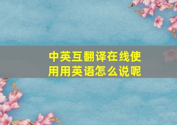 中英互翻译在线使用用英语怎么说呢