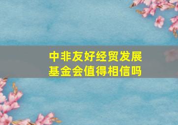 中非友好经贸发展基金会值得相信吗