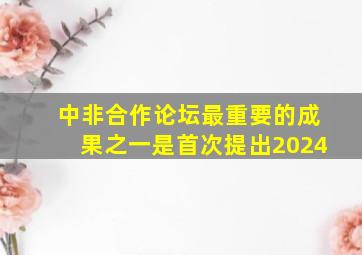 中非合作论坛最重要的成果之一是首次提出2024