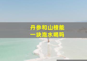 丹参和山楂能一块泡水喝吗