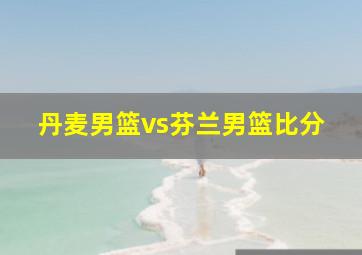 丹麦男篮vs芬兰男篮比分