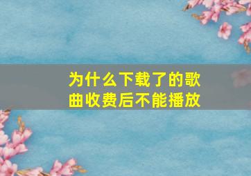 为什么下载了的歌曲收费后不能播放