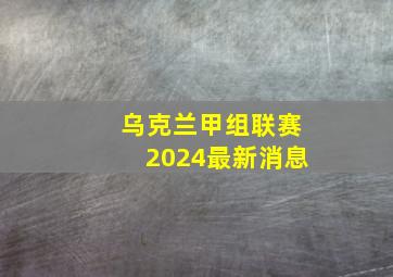 乌克兰甲组联赛2024最新消息