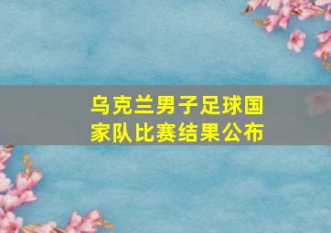 乌克兰男子足球国家队比赛结果公布