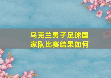 乌克兰男子足球国家队比赛结果如何