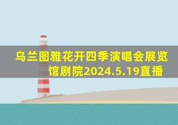 乌兰图雅花开四季演唱会展览馆剧院2024.5.19直播