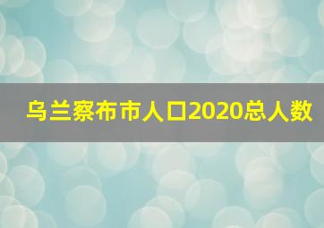 乌兰察布市人口2020总人数