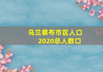 乌兰察布市区人口2020总人数口