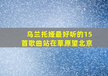 乌兰托娅最好听的15首歌曲站在草原望北京