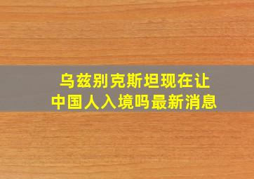 乌兹别克斯坦现在让中国人入境吗最新消息