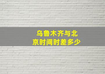 乌鲁木齐与北京时间时差多少