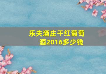 乐夫酒庄干红葡萄酒2016多少钱