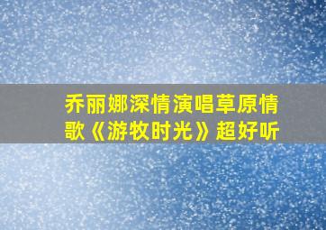 乔丽娜深情演唱草原情歌《游牧时光》超好听