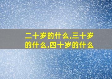 二十岁的什么,三十岁的什么,四十岁的什么