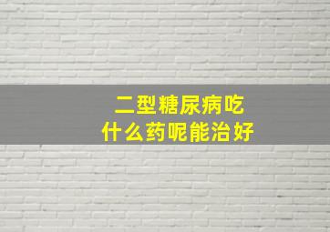 二型糖尿病吃什么药呢能治好