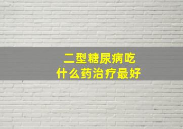 二型糖尿病吃什么药治疗最好