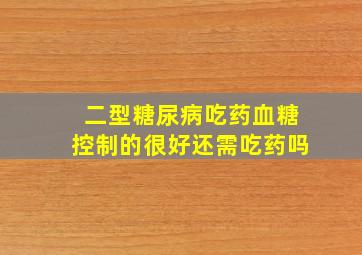 二型糖尿病吃药血糖控制的很好还需吃药吗