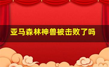 亚马森林神兽被击败了吗