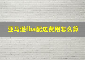 亚马逊fba配送费用怎么算