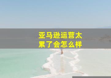 亚马逊运营太累了会怎么样