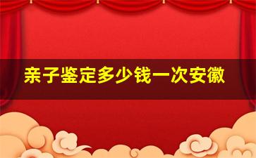 亲子鉴定多少钱一次安徽