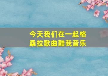 今天我们在一起格桑拉歌曲酷我音乐