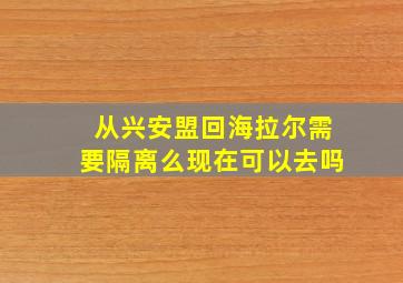 从兴安盟回海拉尔需要隔离么现在可以去吗