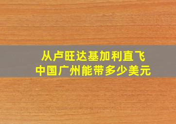 从卢旺达基加利直飞中国广州能带多少美元