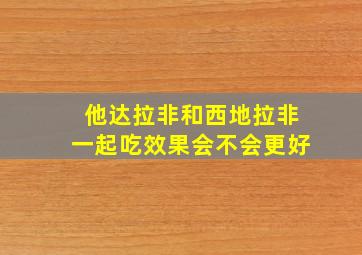 他达拉非和西地拉非一起吃效果会不会更好