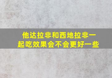 他达拉非和西地拉非一起吃效果会不会更好一些