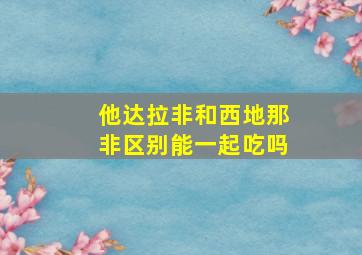 他达拉非和西地那非区别能一起吃吗