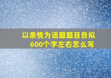 以亲情为话题题目自拟600个字左右怎么写