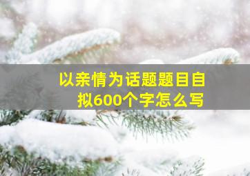 以亲情为话题题目自拟600个字怎么写