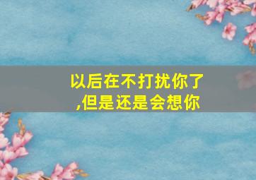 以后在不打扰你了,但是还是会想你